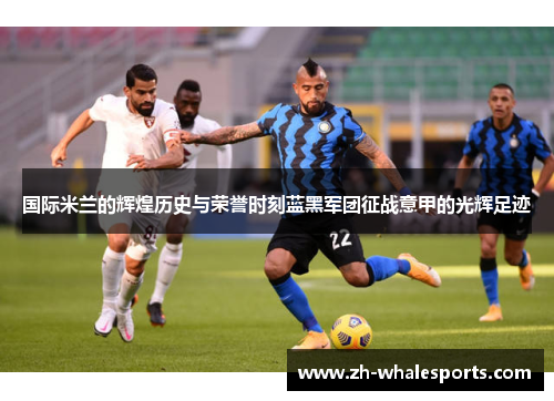国际米兰的辉煌历史与荣誉时刻蓝黑军团征战意甲的光辉足迹