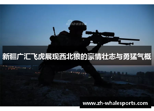 新疆广汇飞虎展现西北狼的豪情壮志与勇猛气概